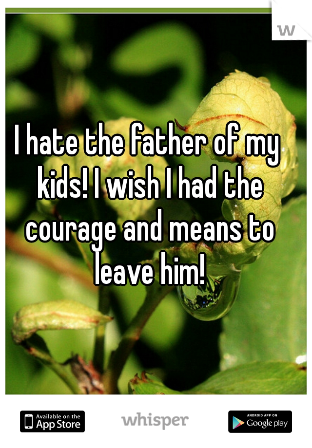 I hate the father of my kids! I wish I had the courage and means to leave him!