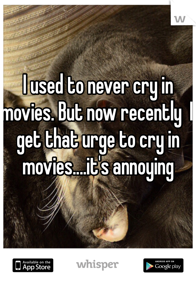 I used to never cry in movies. But now recently  I get that urge to cry in movies....it's annoying 
