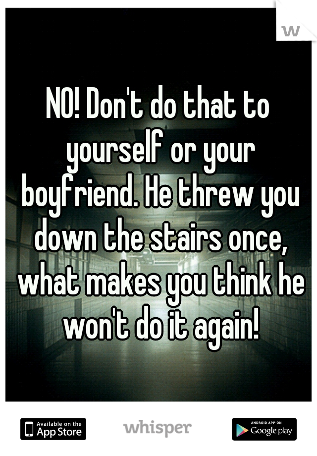 NO! Don't do that to yourself or your boyfriend. He threw you down the stairs once, what makes you think he won't do it again!