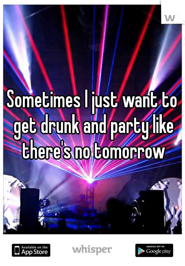 Sometimes I just want to get drunk and party like there's no tomorrow