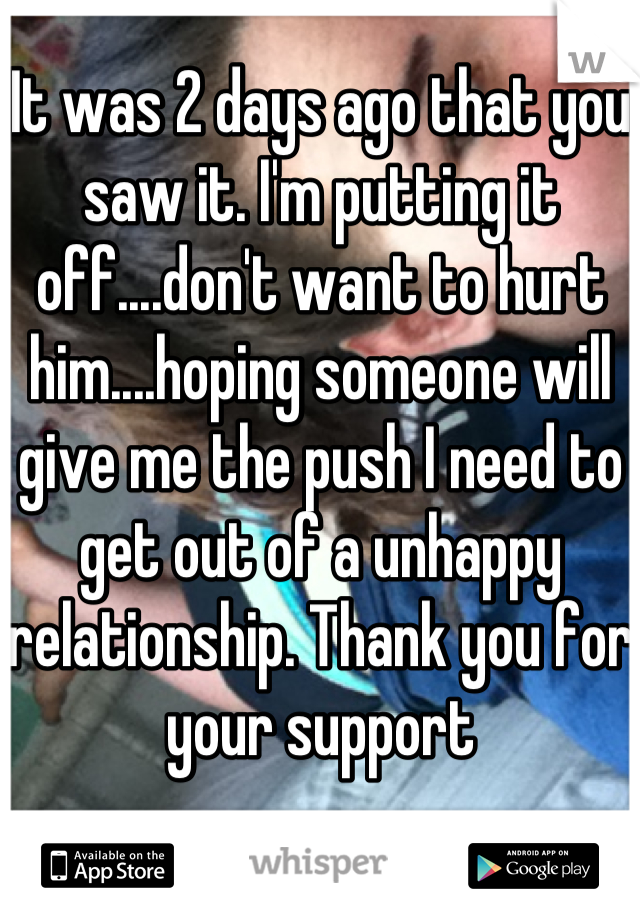 It was 2 days ago that you saw it. I'm putting it off....don't want to hurt him....hoping someone will give me the push I need to get out of a unhappy relationship. Thank you for your support