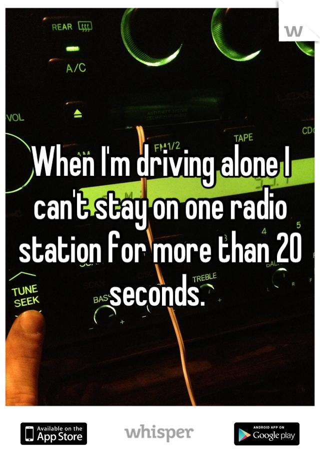 When I'm driving alone I can't stay on one radio station for more than 20 seconds. 