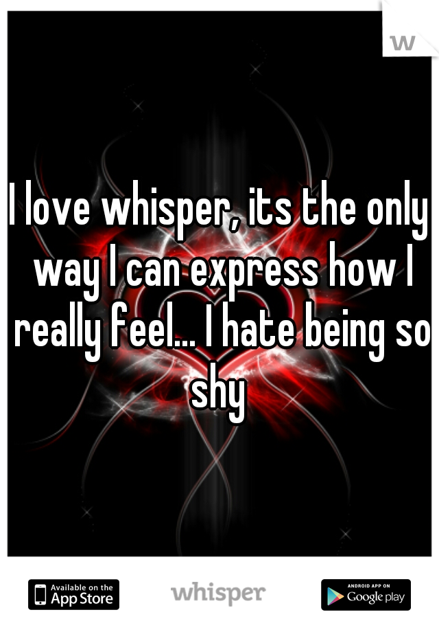 I love whisper, its the only way I can express how I really feel... I hate being so shy 