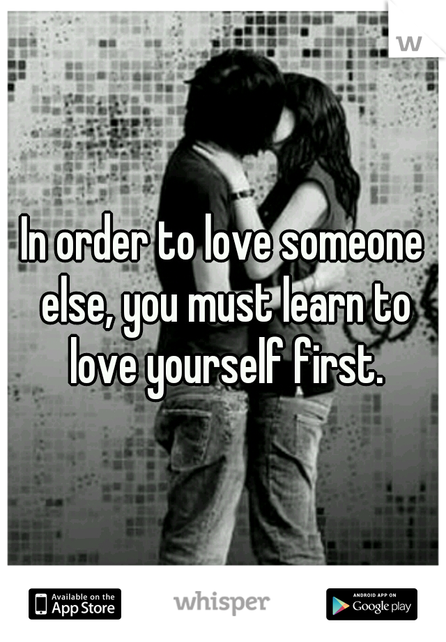 In order to love someone else, you must learn to love yourself first.