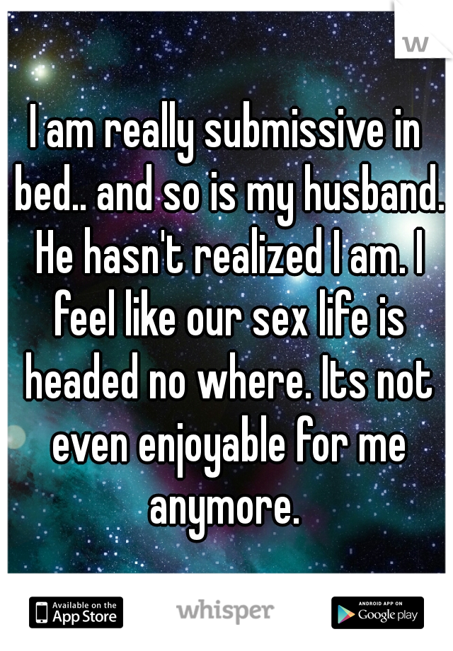 I am really submissive in bed.. and so is my husband. He hasn't realized I am. I feel like our sex life is headed no where. Its not even enjoyable for me anymore. 