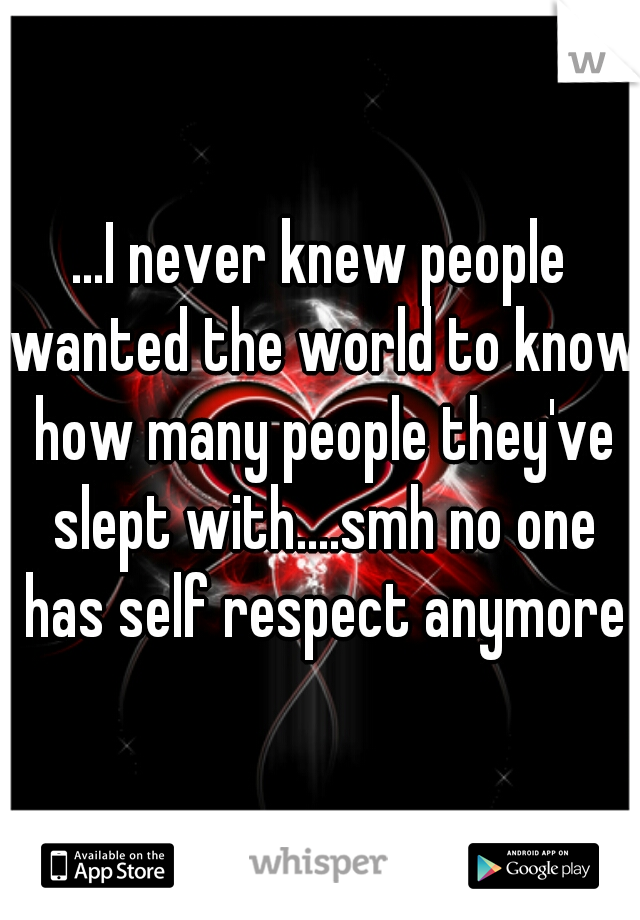 ...I never knew people wanted the world to know how many people they've slept with....smh no one has self respect anymore