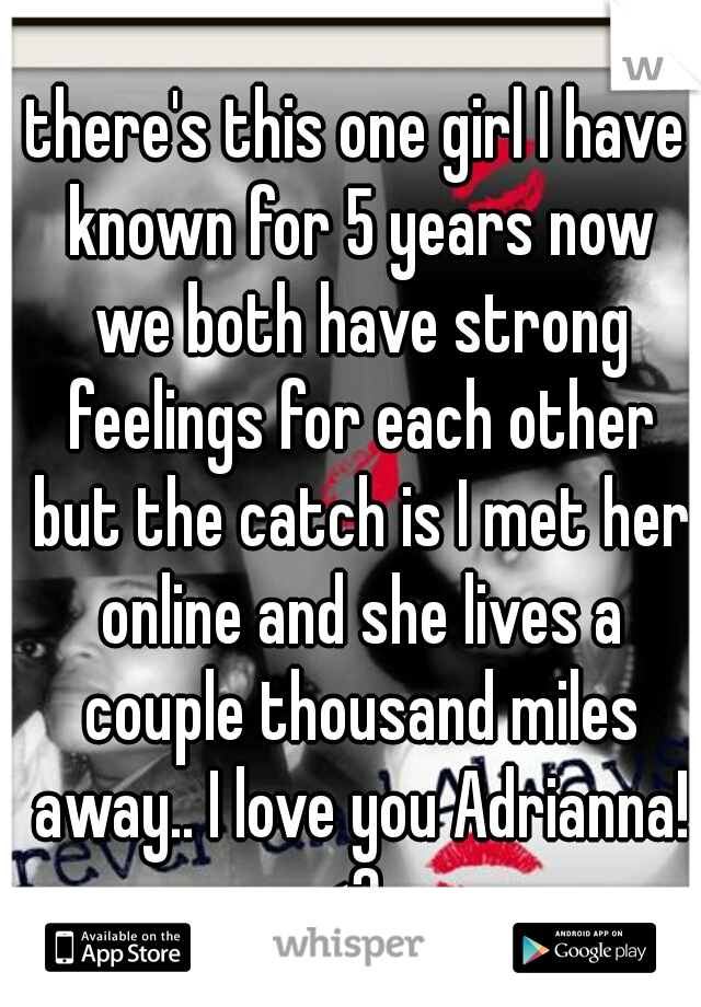 there's this one girl I have known for 5 years now we both have strong feelings for each other but the catch is I met her online and she lives a couple thousand miles away.. I love you Adrianna! <3  