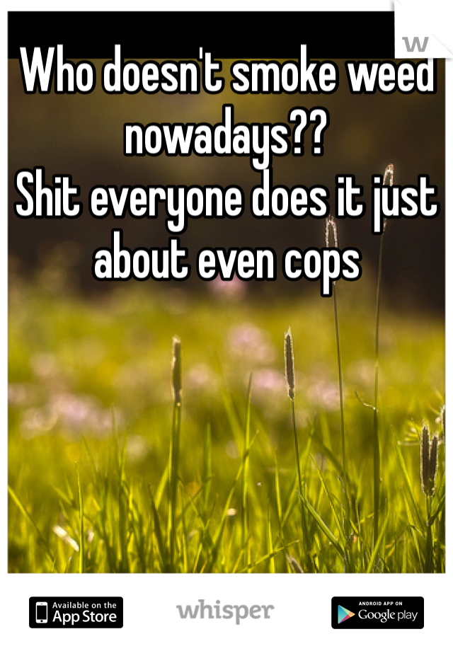 Who doesn't smoke weed nowadays??
Shit everyone does it just about even cops 