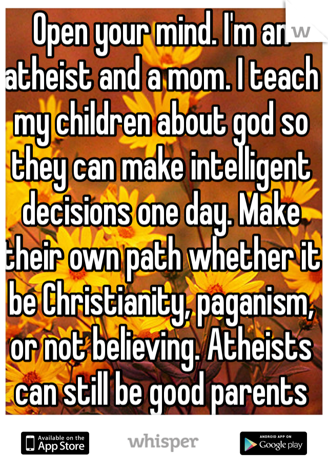 Open your mind. I'm an atheist and a mom. I teach my children about god so they can make intelligent decisions one day. Make their own path whether it be Christianity, paganism, or not believing. Atheists can still be good parents and teach morals. 