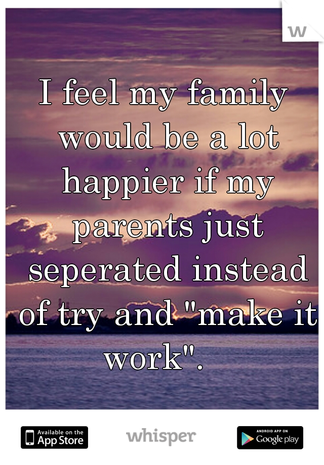 I feel my family would be a lot happier if my parents just seperated instead of try and "make it work".   
