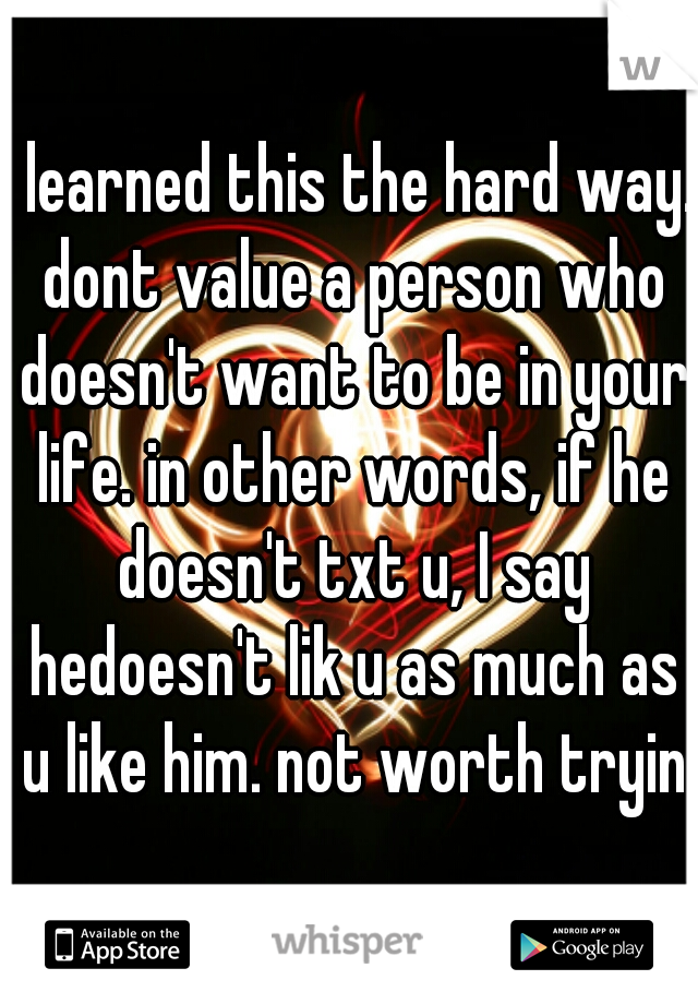I learned this the hard way. dont value a person who doesn't want to be in your life. in other words, if he doesn't txt u, I say hedoesn't lik u as much as u like him. not worth trying