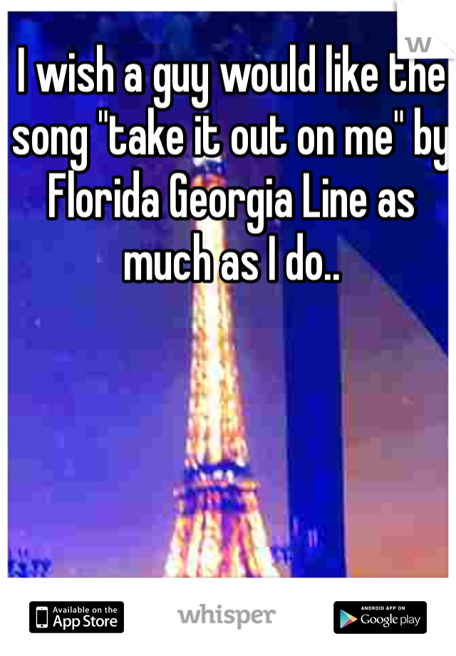 I wish a guy would like the song "take it out on me" by Florida Georgia Line as much as I do..
