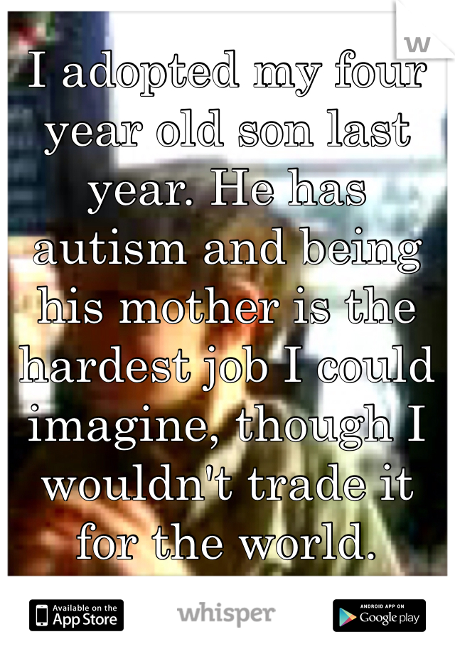 I adopted my four year old son last year. He has autism and being his mother is the hardest job I could imagine, though I wouldn't trade it for the world.
