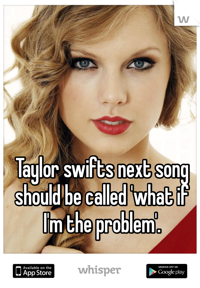 Taylor swifts next song should be called 'what if I'm the problem'. 