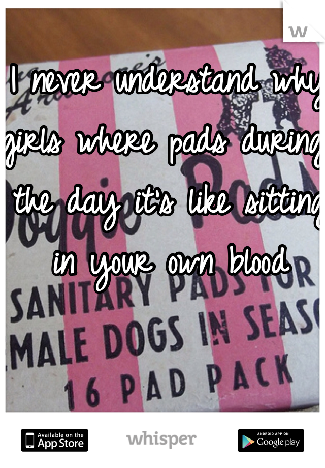 I never understand why girls where pads during the day it's like sitting in your own blood 