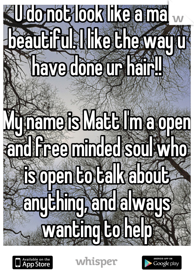 U do not look like a male beautiful. I like the way u have done ur hair!!

My name is Matt I'm a open and free minded soul who is open to talk about anything, and always wanting to help

How are you ?