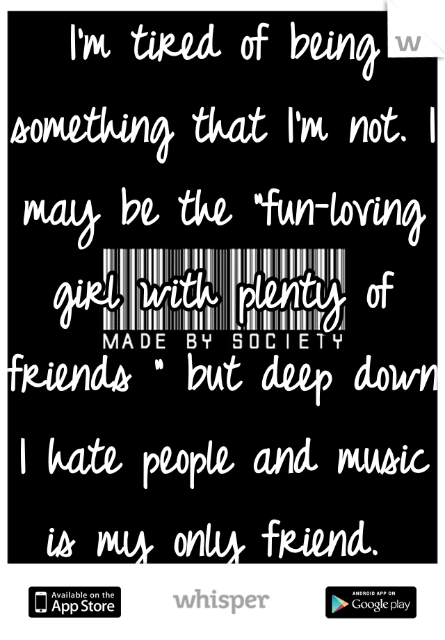 I'm tired of being something that I'm not. I may be the "fun-loving girl with plenty of friends " but deep down I hate people and music is my only friend. 