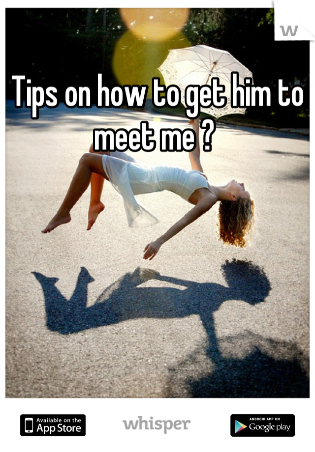 Tips on how to get him to meet me ? 