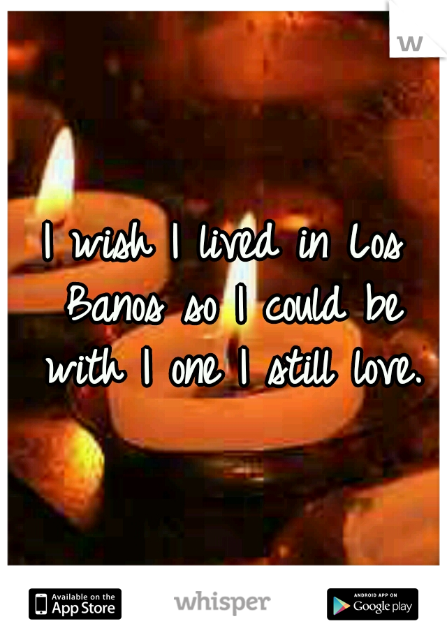 I wish I lived in Los Banos so I could be with I one I still love.