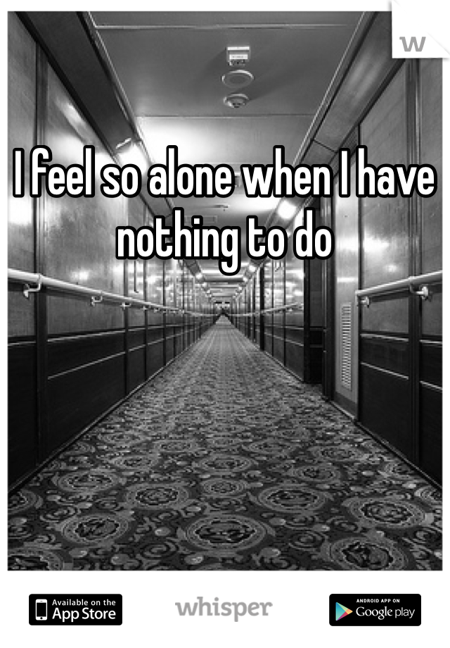 I feel so alone when I have nothing to do
