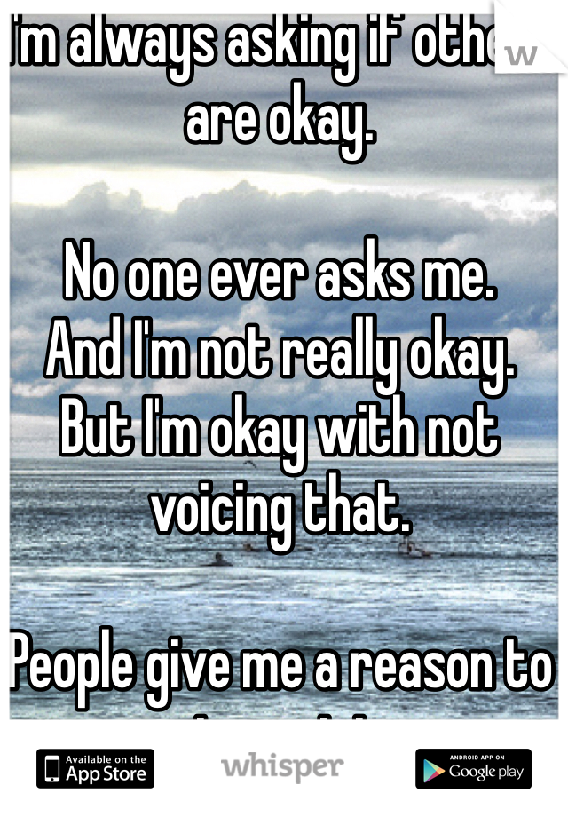 I'm always asking if others are okay.

No one ever asks me.
And I'm not really okay.
But I'm okay with not voicing that. 

People give me a reason to not want to.
