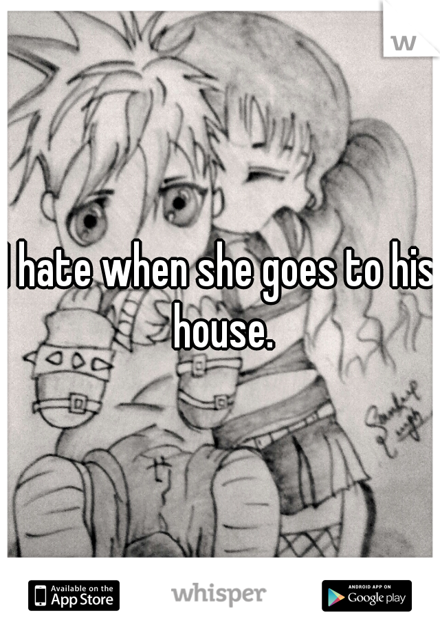 I hate when she goes to his house.
