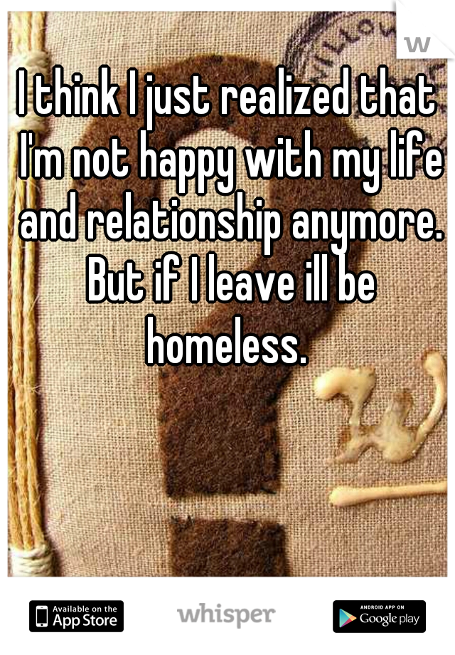 I think I just realized that I'm not happy with my life and relationship anymore. But if I leave ill be homeless. 