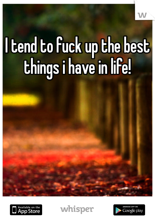 I tend to fuck up the best things i have in life!