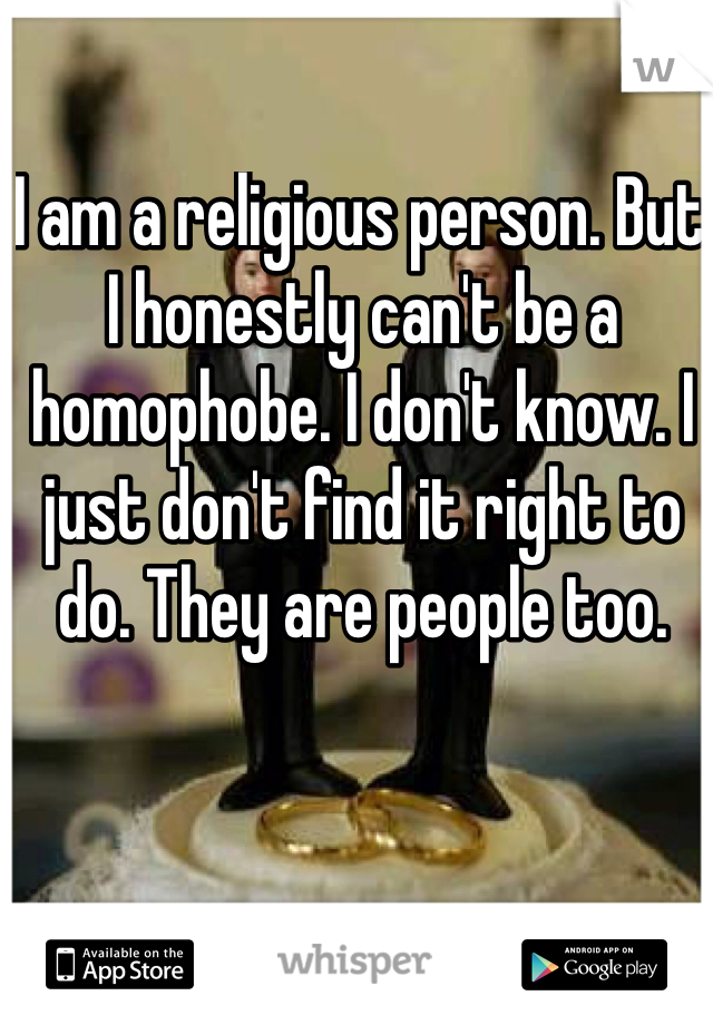 I am a religious person. But I honestly can't be a homophobe. I don't know. I just don't find it right to do. They are people too. 
