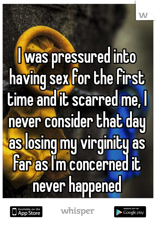 I was pressured into having sex for the first time and it scarred me, I never consider that day as losing my virginity as far as I'm concerned it never happened 
