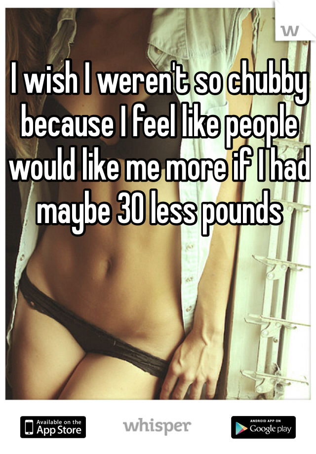 I wish I weren't so chubby because I feel like people would like me more if I had maybe 30 less pounds 