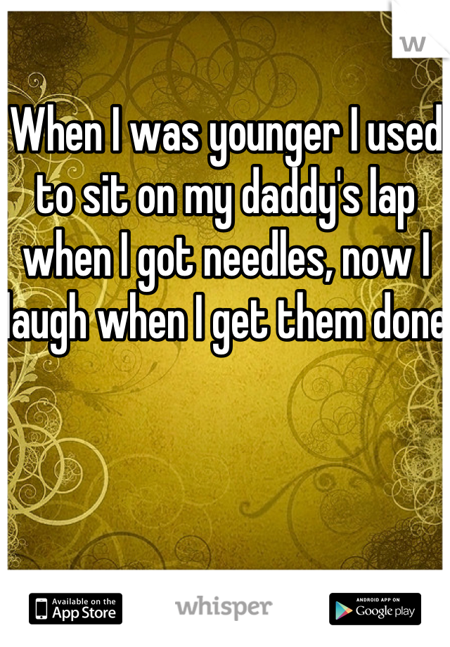 When I was younger I used to sit on my daddy's lap when I got needles, now I laugh when I get them done