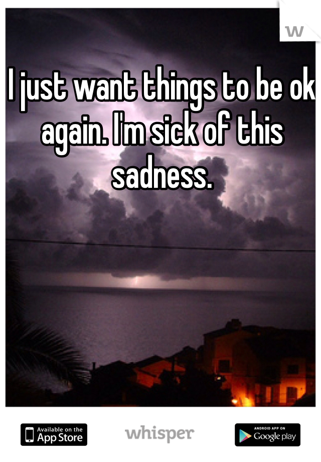 I just want things to be ok again. I'm sick of this sadness.