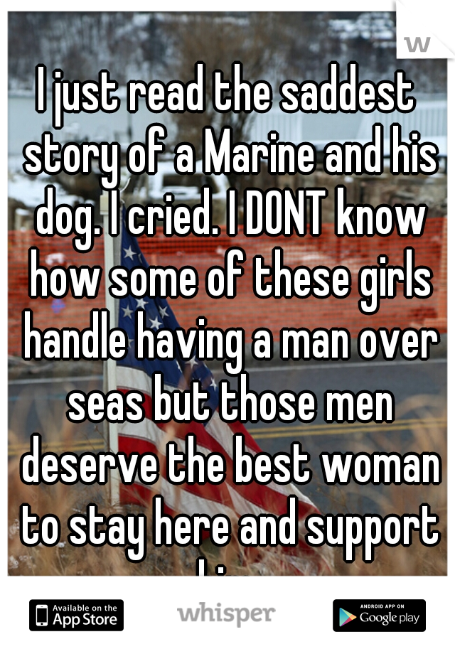 I just read the saddest story of a Marine and his dog. I cried. I DONT know how some of these girls handle having a man over seas but those men deserve the best woman to stay here and support him 