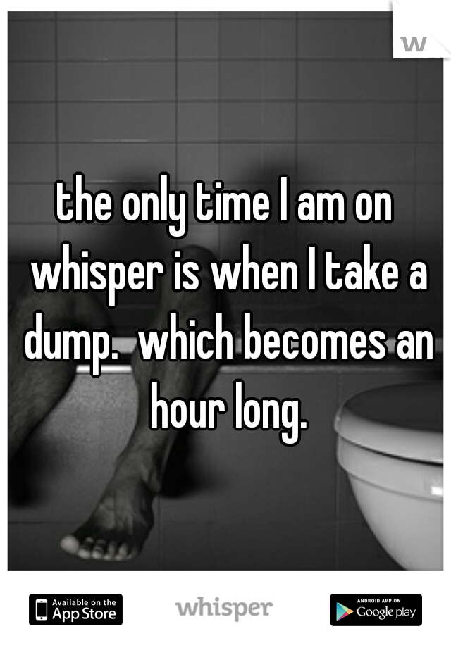the only time I am on whisper is when I take a dump.  which becomes an hour long.
