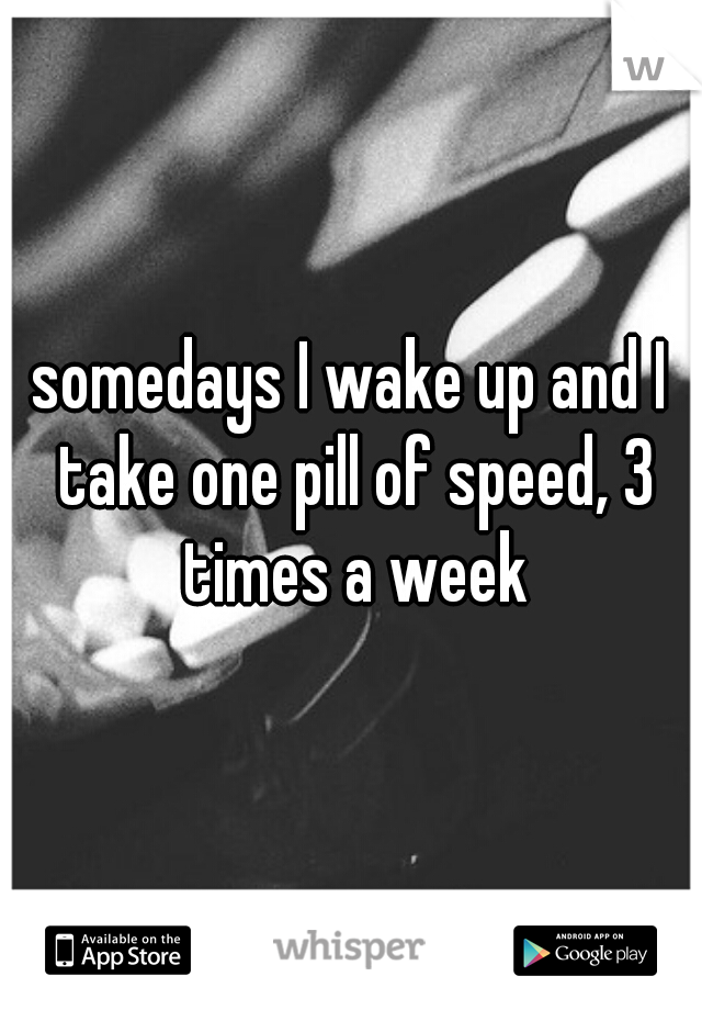 somedays I wake up and I take one pill of speed, 3 times a week