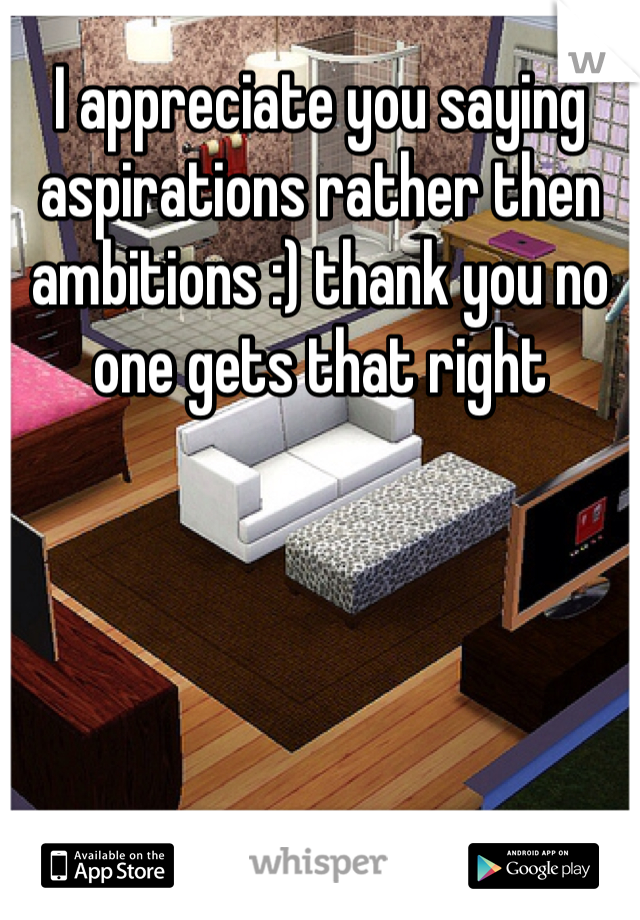 I appreciate you saying aspirations rather then ambitions :) thank you no one gets that right   