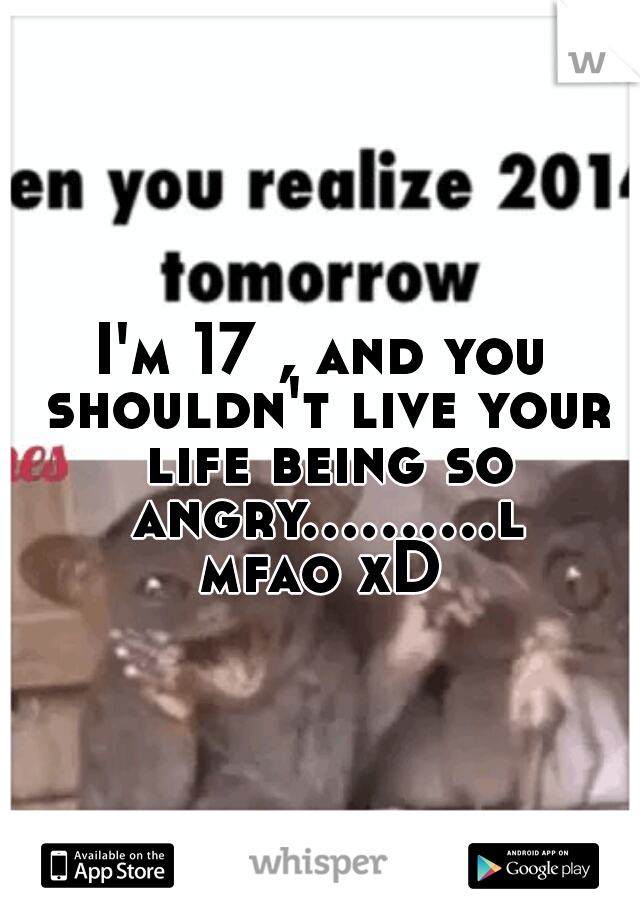I'm 17 , and you shouldn't live your life being so angry..........lmfao xD