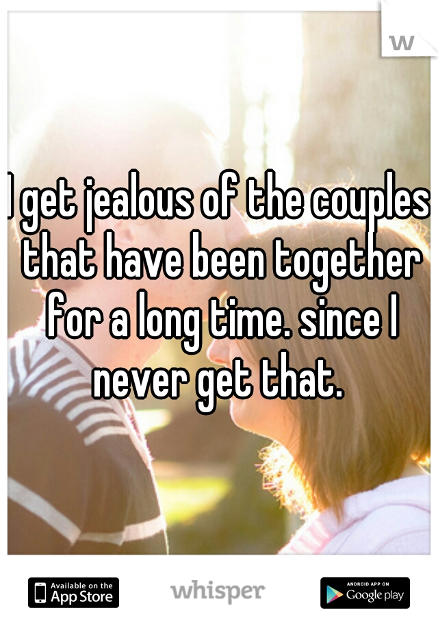 I get jealous of the couples that have been together for a long time. since I never get that. 