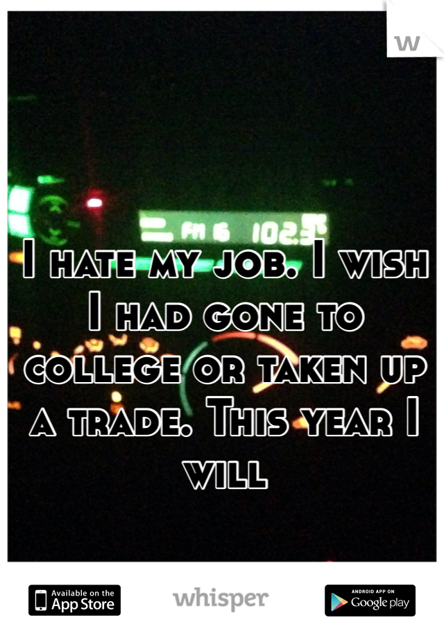 I hate my job. I wish I had gone to college or taken up a trade. This year I will 