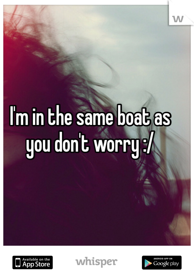 I'm in the same boat as you don't worry :/