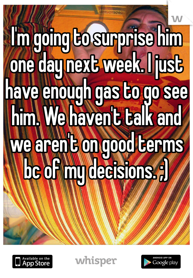 I'm going to surprise him one day next week. I just have enough gas to go see him. We haven't talk and we aren't on good terms bc of my decisions. ;) 