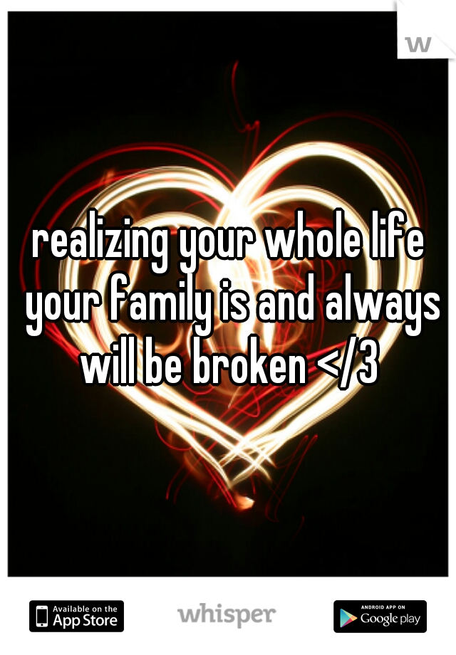 realizing your whole life your family is and always will be broken </3 