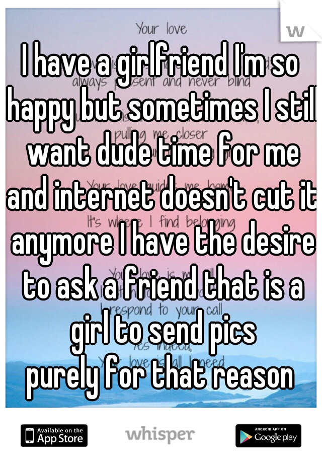 I have a girlfriend I'm so happy but sometimes I still want dude time for me and internet doesn't cut it anymore I have the desire to ask a friend that is a girl to send pics
purely for that reason