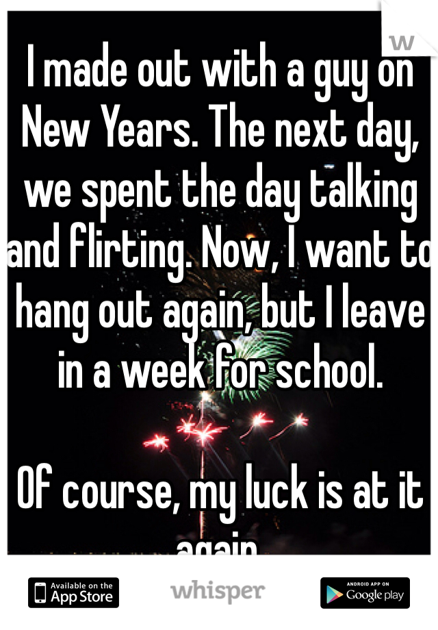 I made out with a guy on New Years. The next day, we spent the day talking and flirting. Now, I want to hang out again, but I leave in a week for school. 

Of course, my luck is at it again. 