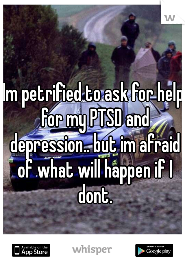 Im petrified to ask for help for my PTSD and depression.. but im afraid of what will happen if I dont.