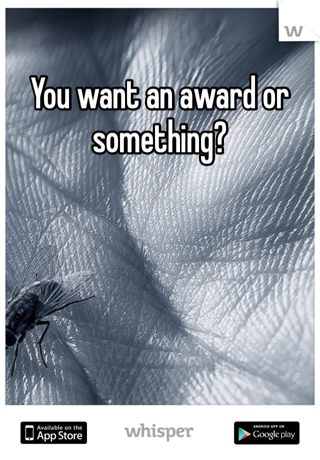 You want an award or something? 