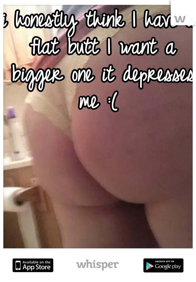 i honestly think I have a flat butt I want a bigger one it depresses me :( 
