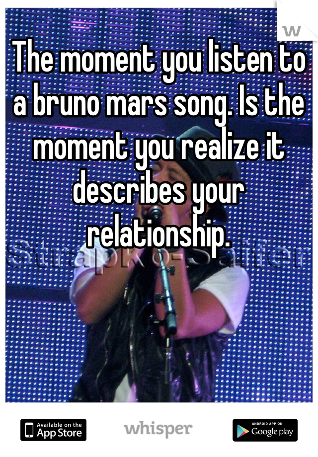 The moment you listen to a bruno mars song. Is the moment you realize it describes your relationship. 