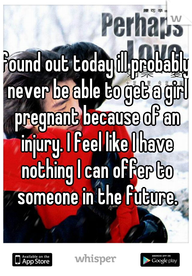 found out today ill probably never be able to get a girl pregnant because of an injury. I feel like I have nothing I can offer to someone in the future.